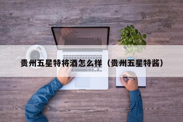 贵州五星特将酒怎么样(贵州五星特酱)