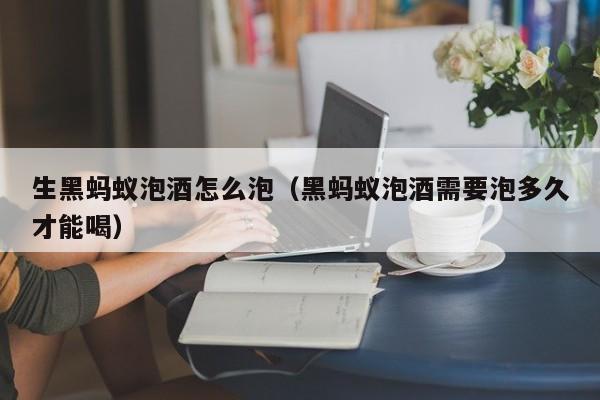 生黑蚂蚁泡酒怎么泡(黑蚂蚁泡酒需要泡多久才能喝)