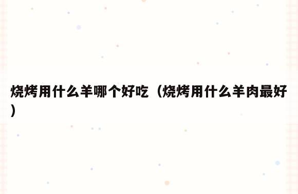 烧烤用什么羊哪个好吃(烧烤用什么羊肉最好)