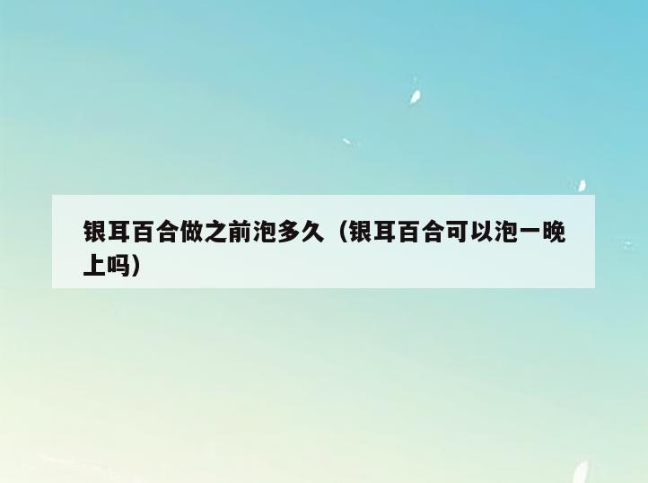 银耳百合做之前泡多久(银耳百合可以泡一晚上吗)
