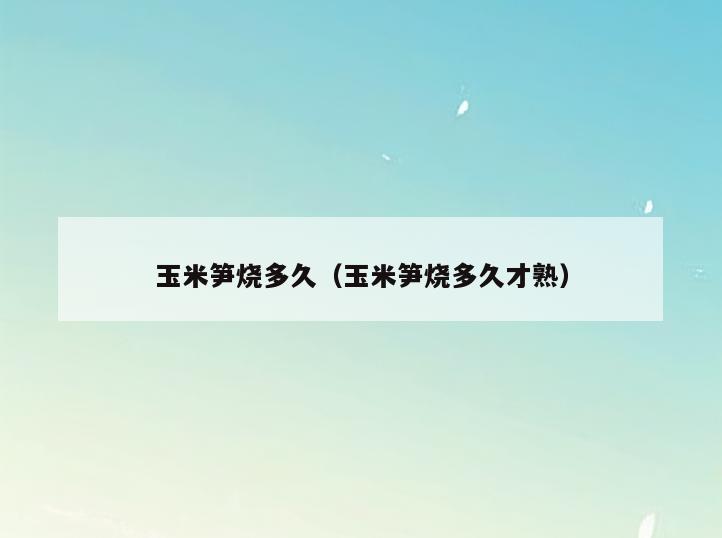 玉米笋烧多久(玉米笋烧多久才熟)