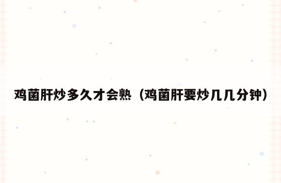 鸡菌肝炒多久才会熟(鸡菌肝要炒几几分钟)