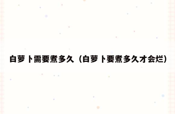 白萝卜需要煮多久(白萝卜要煮多久才会烂)