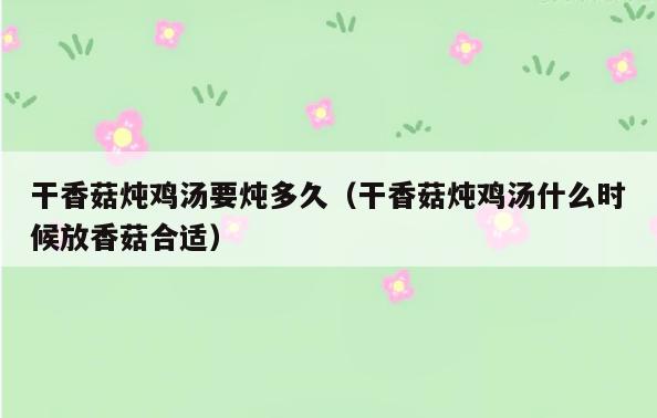 干香菇炖鸡汤要炖多久(干香菇炖鸡汤什么时候放香菇合适)