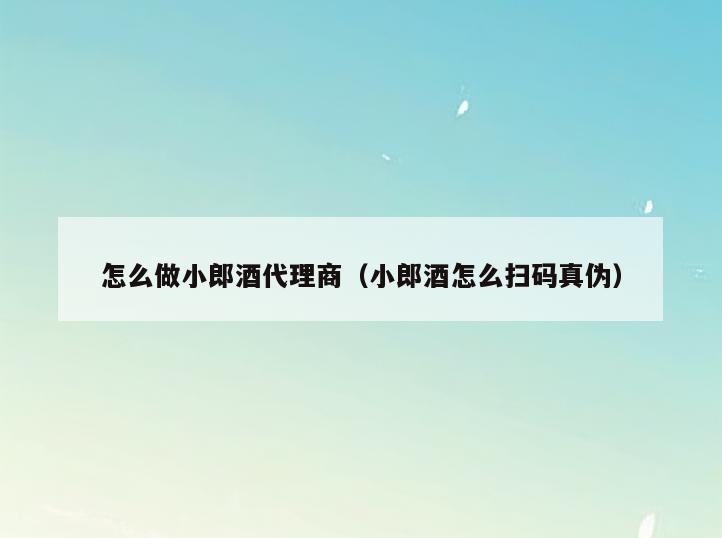 怎么做小郎酒代理商(小郎酒怎么扫码真伪)
