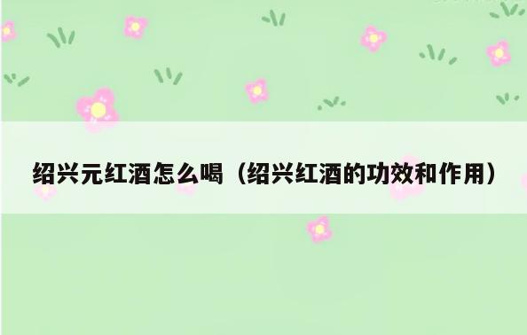 绍兴元红酒怎么喝(绍兴红酒的功效和作用)