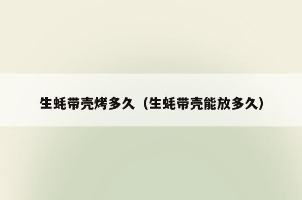 生蚝带壳烤多久(生蚝带壳能放多久)