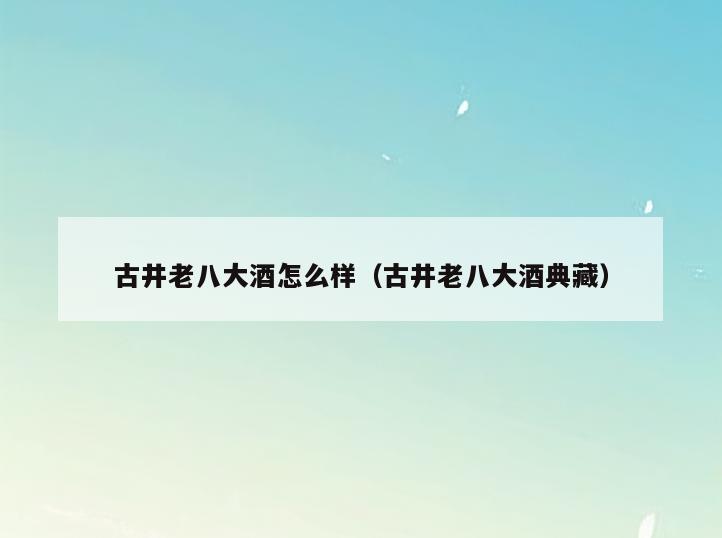 古井老八大酒怎么样(古井老八大酒典藏)