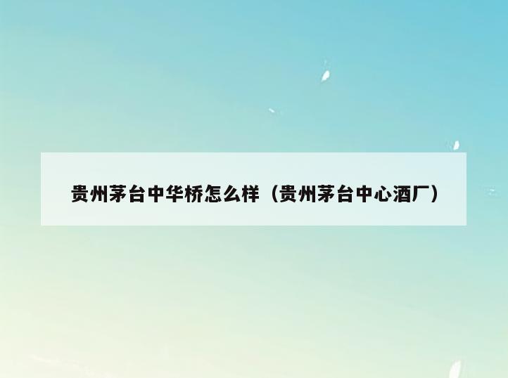 贵州茅台中华桥怎么样(贵州茅台中心酒厂)
