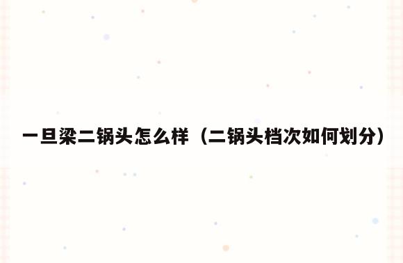 一旦梁二锅头怎么样(二锅头档次如何划分)