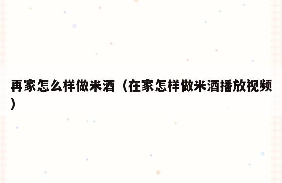 再家怎么样做米酒(在家怎样做米酒播放视频)