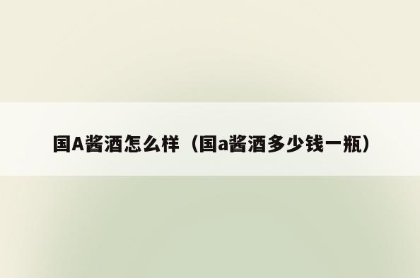 国A酱酒怎么样(国a酱酒多少钱一瓶)
