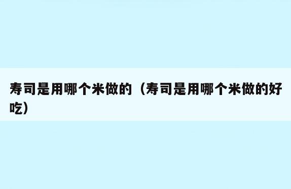 寿司是用哪个米做的(寿司是用哪个米做的好吃)