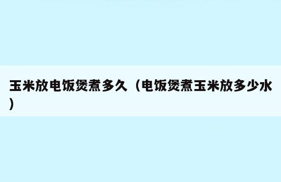 玉米放电饭煲煮多久(电饭煲煮玉米放多少水)