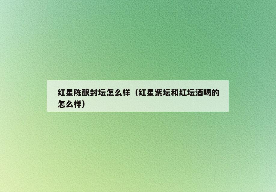 红星陈酿封坛怎么样(红星紫坛和红坛酒喝的怎么样)