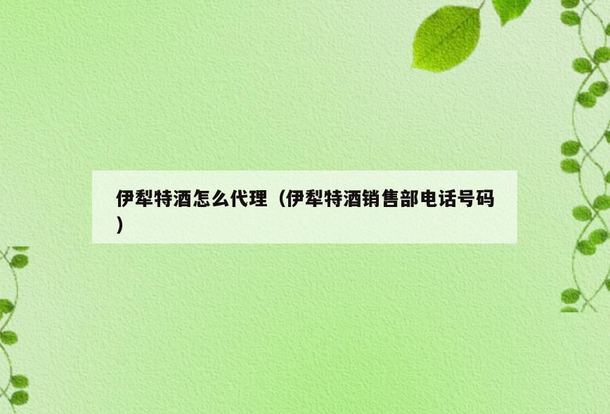 伊犁特酒怎么代理(伊犁特酒销售部电话号码)