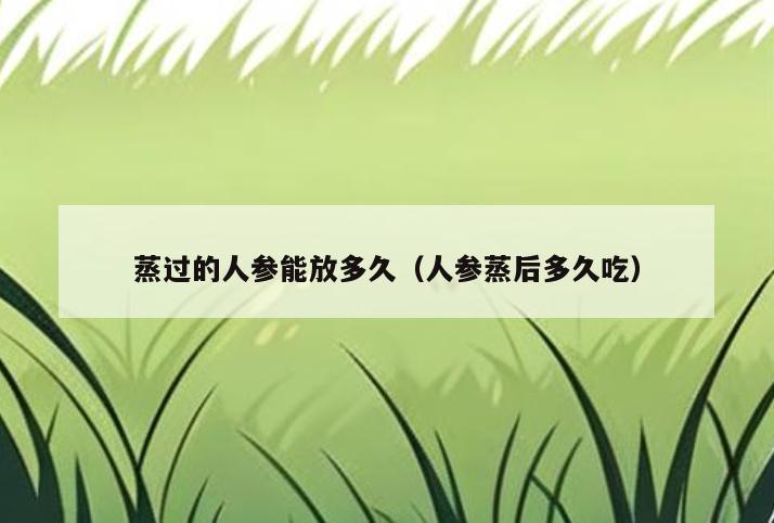 蒸过的人参能放多久(人参蒸后多久吃)