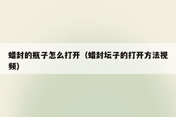 蜡封的瓶子怎么打开(蜡封坛子的打开方法视频)