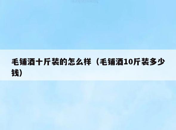 毛铺酒十斤装的怎么样(毛铺酒10斤装多少钱)