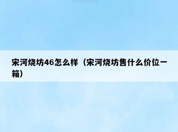 宋河烧坊46怎么样(宋河烧坊售什么价位一箱)