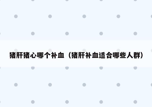 猪肝猪心哪个补血(猪肝补血适合哪些人群)