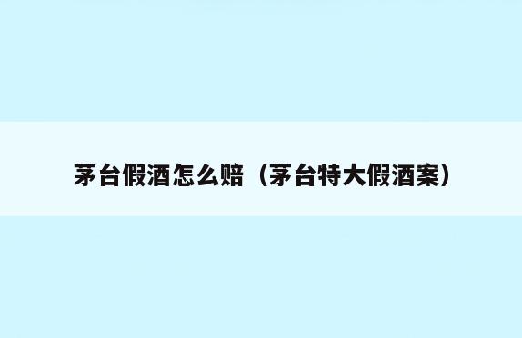 茅台假酒怎么赔(茅台特大假酒案)