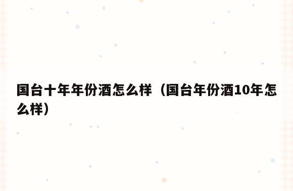 国台十年年份酒怎么样(国台年份酒10年怎么样)