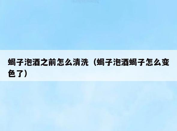 蝎子泡酒之前怎么清洗(蝎子泡酒蝎子怎么变色了)