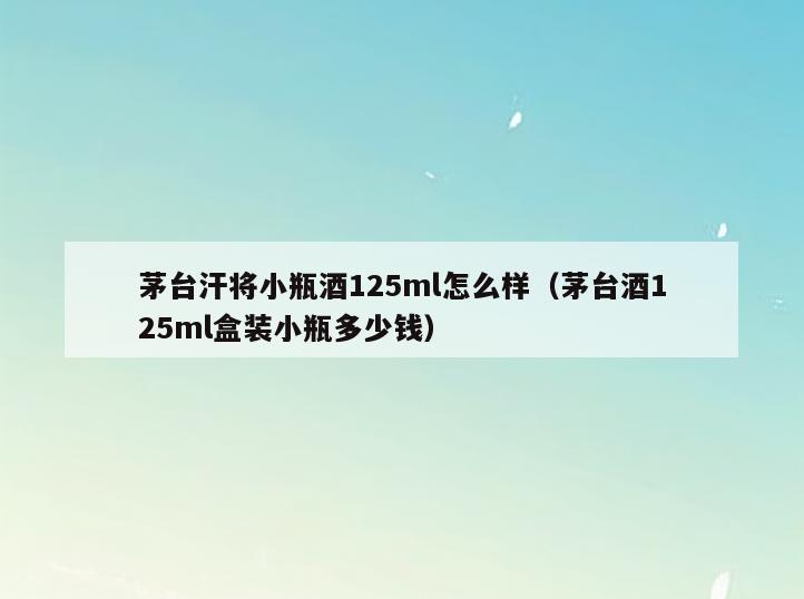 茅台汗将小瓶酒125ml怎么样(茅台酒125ml盒装小瓶多少钱)