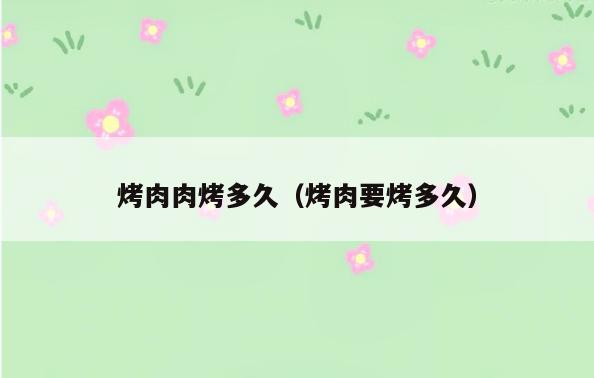 烤肉肉烤多久(烤肉要烤多久)