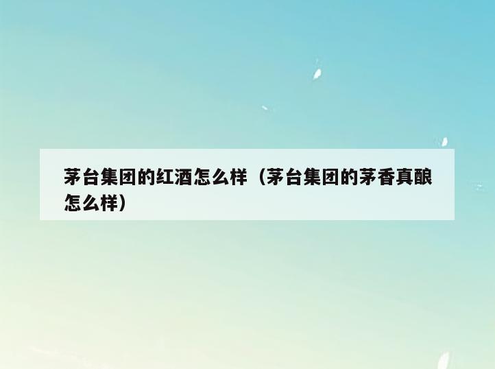 茅台集团的红酒怎么样(茅台集团的茅香真酿怎么样)