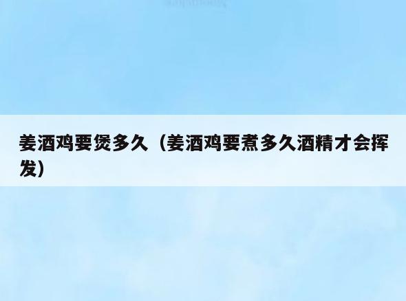 姜酒鸡要煲多久(姜酒鸡要煮多久酒精才会挥发)