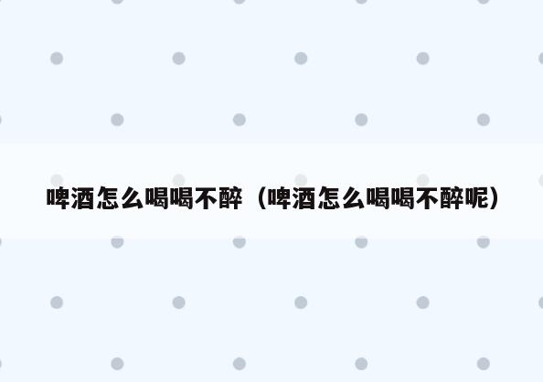 啤酒怎么喝喝不醉(啤酒怎么喝喝不醉呢)