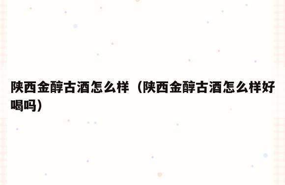 陕西金醇古酒怎么样(陕西金醇古酒怎么样好喝吗)