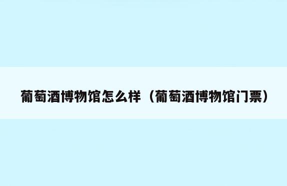 葡萄酒博物馆怎么样(葡萄酒博物馆门票)