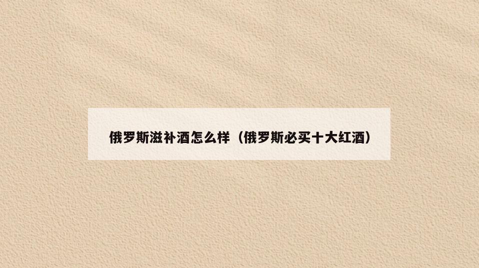 俄罗斯滋补酒怎么样(俄罗斯必买十大红酒)