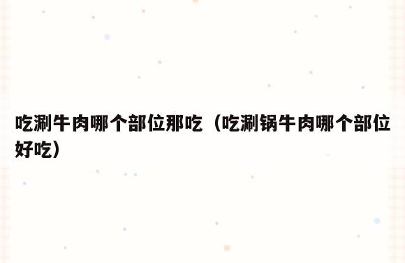 吃涮牛肉哪个部位那吃(吃涮锅牛肉哪个部位好吃)