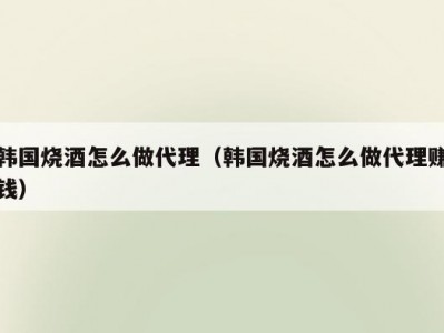 韩国烧酒怎么做代理（韩国烧酒怎么做代理赚钱）