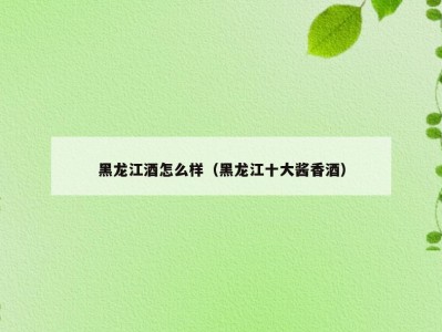 黑龙江酒怎么样（黑龙江十大酱香酒）