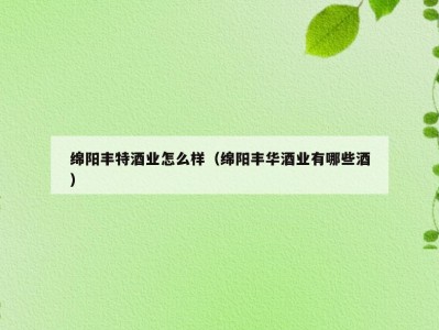 绵阳丰特酒业怎么样（绵阳丰华酒业有哪些酒）