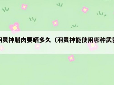 羽灵神腊肉要晒多久（羽灵神能使用哪种武器）