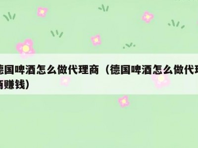 德国啤酒怎么做代理商（德国啤酒怎么做代理商赚钱）