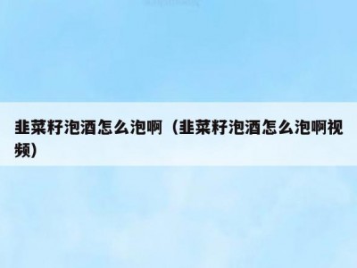 韭菜籽泡酒怎么泡啊（韭菜籽泡酒怎么泡啊视频）