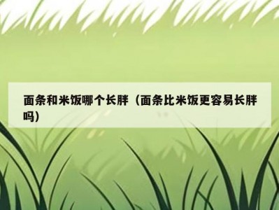 面条和米饭哪个长胖（面条比米饭更容易长胖吗）