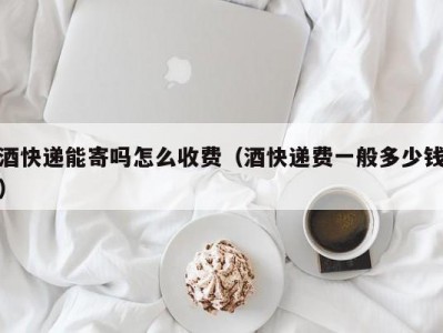 酒快递能寄吗怎么收费（酒快递费一般多少钱）