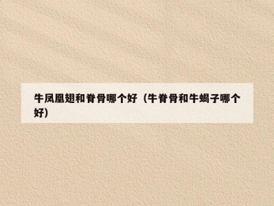 牛凤凰翅和脊骨哪个好（牛脊骨和牛蝎子哪个好）