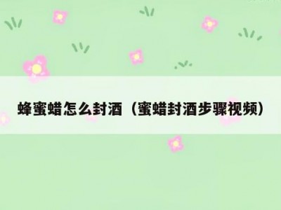 蜂蜜蜡怎么封酒（蜜蜡封酒步骤视频）