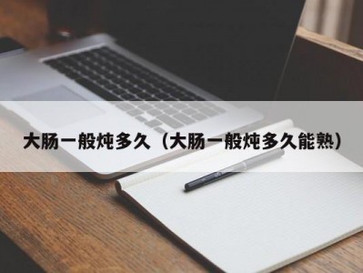 大肠一般炖多久（大肠一般炖多久能熟）