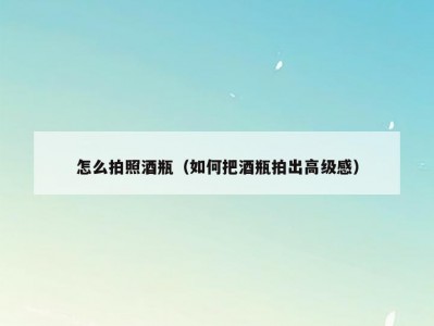 怎么拍照酒瓶（如何把酒瓶拍出高级感）