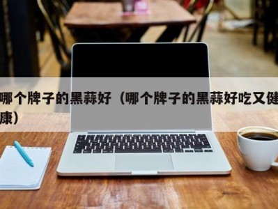 哪个牌子的黑蒜好（哪个牌子的黑蒜好吃又健康）